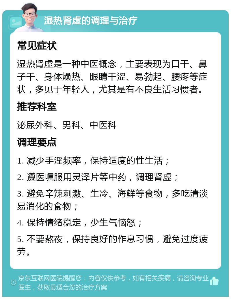 湿热肾虚的调理与治疗 常见症状 湿热肾虚是一种中医概念，主要表现为口干、鼻子干、身体燥热、眼睛干涩、易勃起、腰疼等症状，多见于年轻人，尤其是有不良生活习惯者。 推荐科室 泌尿外科、男科、中医科 调理要点 1. 减少手淫频率，保持适度的性生活； 2. 遵医嘱服用灵泽片等中药，调理肾虚； 3. 避免辛辣刺激、生冷、海鲜等食物，多吃清淡易消化的食物； 4. 保持情绪稳定，少生气恼怒； 5. 不要熬夜，保持良好的作息习惯，避免过度疲劳。