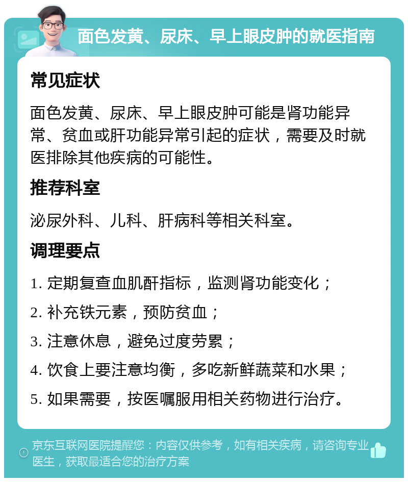 面色发黄、尿床、早上眼皮肿的就医指南 常见症状 面色发黄、尿床、早上眼皮肿可能是肾功能异常、贫血或肝功能异常引起的症状，需要及时就医排除其他疾病的可能性。 推荐科室 泌尿外科、儿科、肝病科等相关科室。 调理要点 1. 定期复查血肌酐指标，监测肾功能变化； 2. 补充铁元素，预防贫血； 3. 注意休息，避免过度劳累； 4. 饮食上要注意均衡，多吃新鲜蔬菜和水果； 5. 如果需要，按医嘱服用相关药物进行治疗。