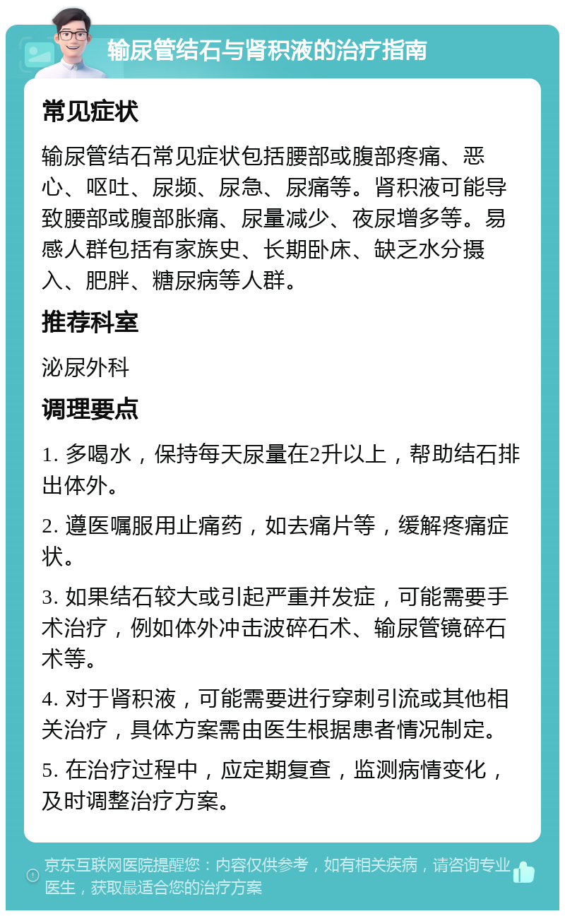 输尿管结石与肾积液的治疗指南 常见症状 输尿管结石常见症状包括腰部或腹部疼痛、恶心、呕吐、尿频、尿急、尿痛等。肾积液可能导致腰部或腹部胀痛、尿量减少、夜尿增多等。易感人群包括有家族史、长期卧床、缺乏水分摄入、肥胖、糖尿病等人群。 推荐科室 泌尿外科 调理要点 1. 多喝水，保持每天尿量在2升以上，帮助结石排出体外。 2. 遵医嘱服用止痛药，如去痛片等，缓解疼痛症状。 3. 如果结石较大或引起严重并发症，可能需要手术治疗，例如体外冲击波碎石术、输尿管镜碎石术等。 4. 对于肾积液，可能需要进行穿刺引流或其他相关治疗，具体方案需由医生根据患者情况制定。 5. 在治疗过程中，应定期复查，监测病情变化，及时调整治疗方案。