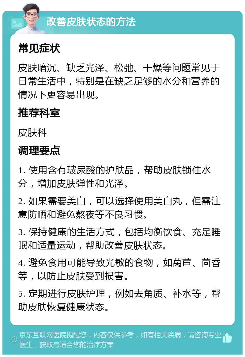 改善皮肤状态的方法 常见症状 皮肤暗沉、缺乏光泽、松弛、干燥等问题常见于日常生活中，特别是在缺乏足够的水分和营养的情况下更容易出现。 推荐科室 皮肤科 调理要点 1. 使用含有玻尿酸的护肤品，帮助皮肤锁住水分，增加皮肤弹性和光泽。 2. 如果需要美白，可以选择使用美白丸，但需注意防晒和避免熬夜等不良习惯。 3. 保持健康的生活方式，包括均衡饮食、充足睡眠和适量运动，帮助改善皮肤状态。 4. 避免食用可能导致光敏的食物，如莴苣、茴香等，以防止皮肤受到损害。 5. 定期进行皮肤护理，例如去角质、补水等，帮助皮肤恢复健康状态。