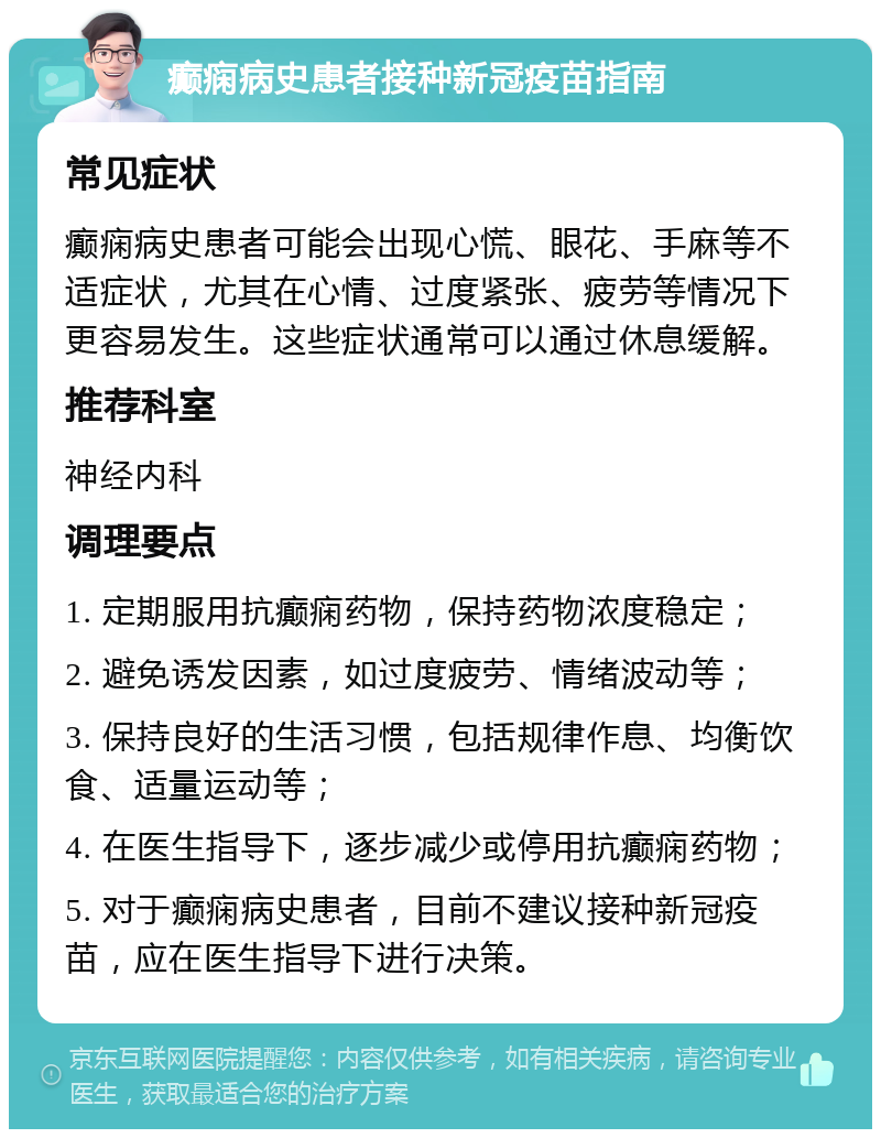 癫痫病史患者接种新冠疫苗指南 常见症状 癫痫病史患者可能会出现心慌、眼花、手麻等不适症状，尤其在心情、过度紧张、疲劳等情况下更容易发生。这些症状通常可以通过休息缓解。 推荐科室 神经内科 调理要点 1. 定期服用抗癫痫药物，保持药物浓度稳定； 2. 避免诱发因素，如过度疲劳、情绪波动等； 3. 保持良好的生活习惯，包括规律作息、均衡饮食、适量运动等； 4. 在医生指导下，逐步减少或停用抗癫痫药物； 5. 对于癫痫病史患者，目前不建议接种新冠疫苗，应在医生指导下进行决策。