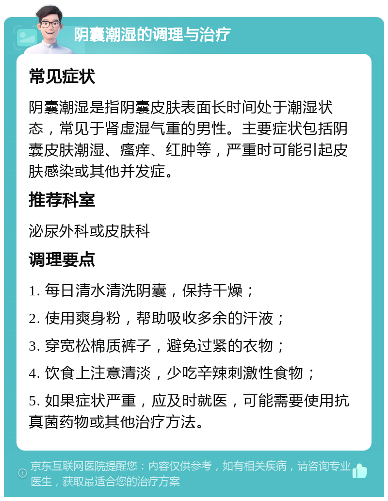 阴囊潮湿的调理与治疗 常见症状 阴囊潮湿是指阴囊皮肤表面长时间处于潮湿状态，常见于肾虚湿气重的男性。主要症状包括阴囊皮肤潮湿、瘙痒、红肿等，严重时可能引起皮肤感染或其他并发症。 推荐科室 泌尿外科或皮肤科 调理要点 1. 每日清水清洗阴囊，保持干燥； 2. 使用爽身粉，帮助吸收多余的汗液； 3. 穿宽松棉质裤子，避免过紧的衣物； 4. 饮食上注意清淡，少吃辛辣刺激性食物； 5. 如果症状严重，应及时就医，可能需要使用抗真菌药物或其他治疗方法。