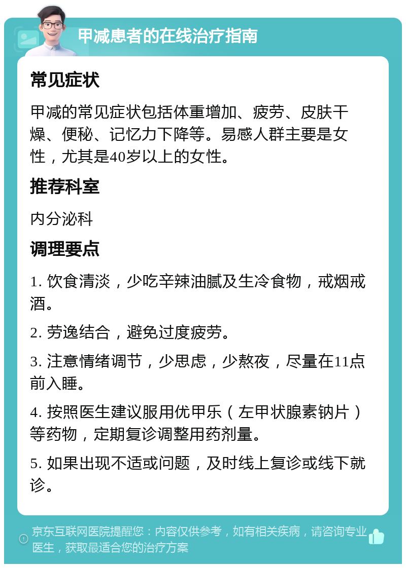 甲减患者的在线治疗指南 常见症状 甲减的常见症状包括体重增加、疲劳、皮肤干燥、便秘、记忆力下降等。易感人群主要是女性，尤其是40岁以上的女性。 推荐科室 内分泌科 调理要点 1. 饮食清淡，少吃辛辣油腻及生冷食物，戒烟戒酒。 2. 劳逸结合，避免过度疲劳。 3. 注意情绪调节，少思虑，少熬夜，尽量在11点前入睡。 4. 按照医生建议服用优甲乐（左甲状腺素钠片）等药物，定期复诊调整用药剂量。 5. 如果出现不适或问题，及时线上复诊或线下就诊。