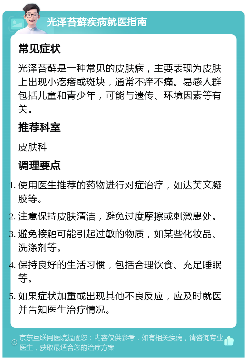 光泽苔藓疾病就医指南 常见症状 光泽苔藓是一种常见的皮肤病，主要表现为皮肤上出现小疙瘩或斑块，通常不痒不痛。易感人群包括儿童和青少年，可能与遗传、环境因素等有关。 推荐科室 皮肤科 调理要点 使用医生推荐的药物进行对症治疗，如达芙文凝胶等。 注意保持皮肤清洁，避免过度摩擦或刺激患处。 避免接触可能引起过敏的物质，如某些化妆品、洗涤剂等。 保持良好的生活习惯，包括合理饮食、充足睡眠等。 如果症状加重或出现其他不良反应，应及时就医并告知医生治疗情况。