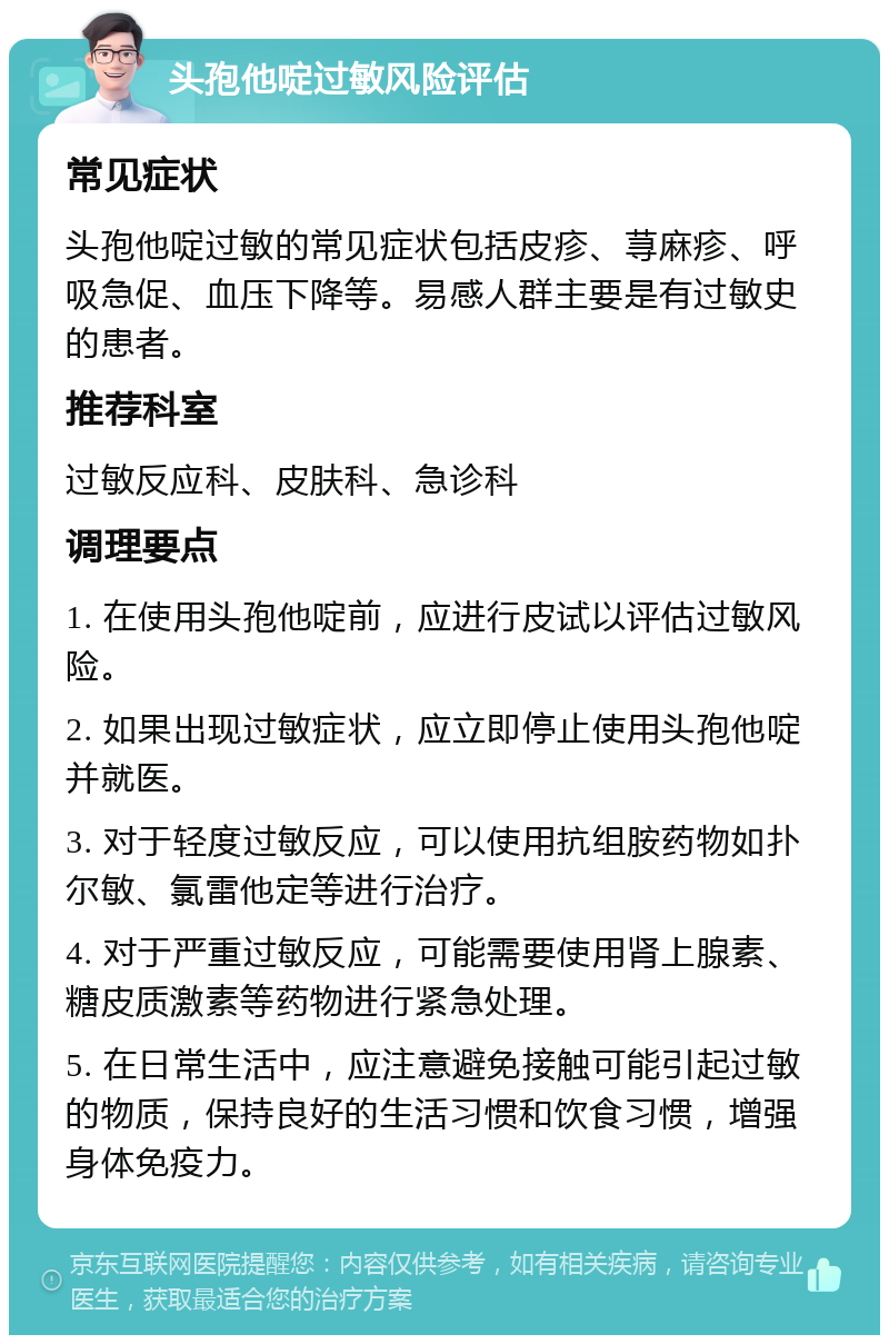 头孢他啶过敏风险评估 常见症状 头孢他啶过敏的常见症状包括皮疹、荨麻疹、呼吸急促、血压下降等。易感人群主要是有过敏史的患者。 推荐科室 过敏反应科、皮肤科、急诊科 调理要点 1. 在使用头孢他啶前，应进行皮试以评估过敏风险。 2. 如果出现过敏症状，应立即停止使用头孢他啶并就医。 3. 对于轻度过敏反应，可以使用抗组胺药物如扑尔敏、氯雷他定等进行治疗。 4. 对于严重过敏反应，可能需要使用肾上腺素、糖皮质激素等药物进行紧急处理。 5. 在日常生活中，应注意避免接触可能引起过敏的物质，保持良好的生活习惯和饮食习惯，增强身体免疫力。