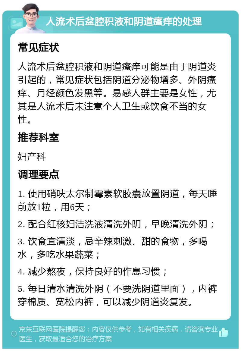 人流术后盆腔积液和阴道瘙痒的处理 常见症状 人流术后盆腔积液和阴道瘙痒可能是由于阴道炎引起的，常见症状包括阴道分泌物增多、外阴瘙痒、月经颜色发黑等。易感人群主要是女性，尤其是人流术后未注意个人卫生或饮食不当的女性。 推荐科室 妇产科 调理要点 1. 使用硝呋太尔制霉素软胶囊放置阴道，每天睡前放1粒，用6天； 2. 配合红核妇洁洗液清洗外阴，早晚清洗外阴； 3. 饮食宜清淡，忌辛辣刺激、甜的食物，多喝水，多吃水果蔬菜； 4. 减少熬夜，保持良好的作息习惯； 5. 每日清水清洗外阴（不要洗阴道里面），内裤穿棉质、宽松内裤，可以减少阴道炎复发。