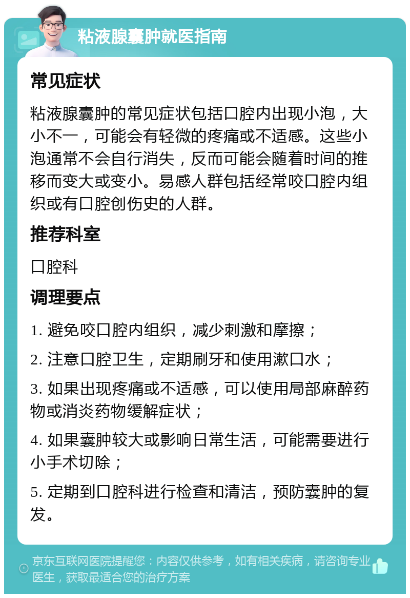 粘液腺囊肿就医指南 常见症状 粘液腺囊肿的常见症状包括口腔内出现小泡，大小不一，可能会有轻微的疼痛或不适感。这些小泡通常不会自行消失，反而可能会随着时间的推移而变大或变小。易感人群包括经常咬口腔内组织或有口腔创伤史的人群。 推荐科室 口腔科 调理要点 1. 避免咬口腔内组织，减少刺激和摩擦； 2. 注意口腔卫生，定期刷牙和使用漱口水； 3. 如果出现疼痛或不适感，可以使用局部麻醉药物或消炎药物缓解症状； 4. 如果囊肿较大或影响日常生活，可能需要进行小手术切除； 5. 定期到口腔科进行检查和清洁，预防囊肿的复发。