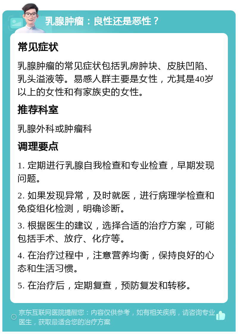 乳腺肿瘤：良性还是恶性？ 常见症状 乳腺肿瘤的常见症状包括乳房肿块、皮肤凹陷、乳头溢液等。易感人群主要是女性，尤其是40岁以上的女性和有家族史的女性。 推荐科室 乳腺外科或肿瘤科 调理要点 1. 定期进行乳腺自我检查和专业检查，早期发现问题。 2. 如果发现异常，及时就医，进行病理学检查和免疫组化检测，明确诊断。 3. 根据医生的建议，选择合适的治疗方案，可能包括手术、放疗、化疗等。 4. 在治疗过程中，注意营养均衡，保持良好的心态和生活习惯。 5. 在治疗后，定期复查，预防复发和转移。