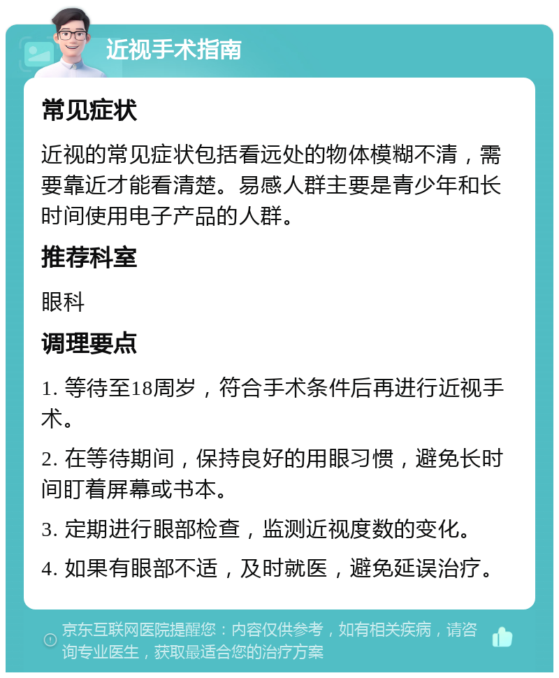 近视手术指南 常见症状 近视的常见症状包括看远处的物体模糊不清，需要靠近才能看清楚。易感人群主要是青少年和长时间使用电子产品的人群。 推荐科室 眼科 调理要点 1. 等待至18周岁，符合手术条件后再进行近视手术。 2. 在等待期间，保持良好的用眼习惯，避免长时间盯着屏幕或书本。 3. 定期进行眼部检查，监测近视度数的变化。 4. 如果有眼部不适，及时就医，避免延误治疗。