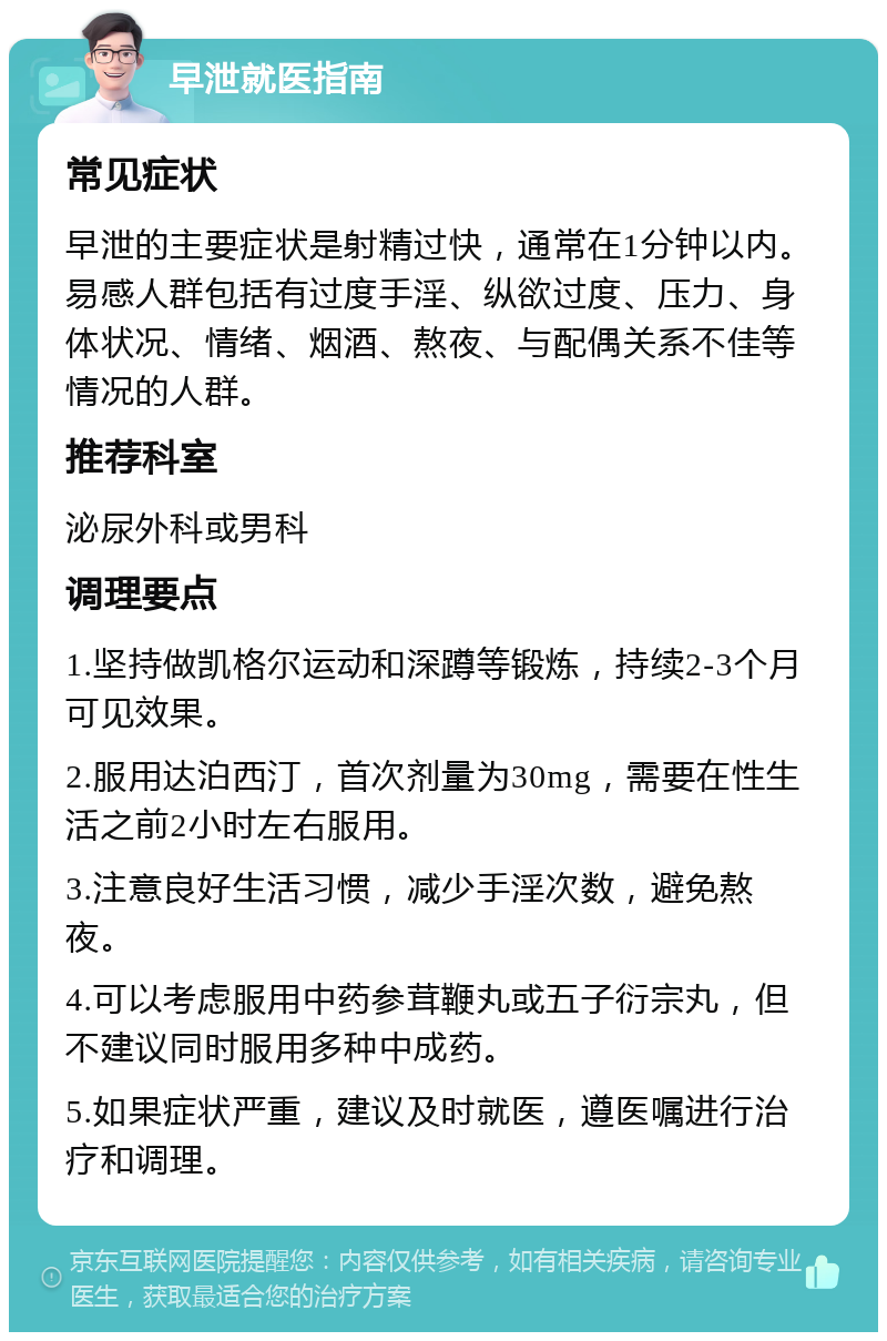 早泄就医指南 常见症状 早泄的主要症状是射精过快，通常在1分钟以内。易感人群包括有过度手淫、纵欲过度、压力、身体状况、情绪、烟酒、熬夜、与配偶关系不佳等情况的人群。 推荐科室 泌尿外科或男科 调理要点 1.坚持做凯格尔运动和深蹲等锻炼，持续2-3个月可见效果。 2.服用达泊西汀，首次剂量为30mg，需要在性生活之前2小时左右服用。 3.注意良好生活习惯，减少手淫次数，避免熬夜。 4.可以考虑服用中药参茸鞭丸或五子衍宗丸，但不建议同时服用多种中成药。 5.如果症状严重，建议及时就医，遵医嘱进行治疗和调理。