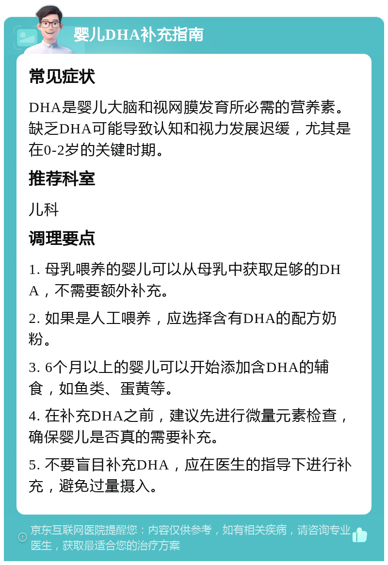 婴儿DHA补充指南 常见症状 DHA是婴儿大脑和视网膜发育所必需的营养素。缺乏DHA可能导致认知和视力发展迟缓，尤其是在0-2岁的关键时期。 推荐科室 儿科 调理要点 1. 母乳喂养的婴儿可以从母乳中获取足够的DHA，不需要额外补充。 2. 如果是人工喂养，应选择含有DHA的配方奶粉。 3. 6个月以上的婴儿可以开始添加含DHA的辅食，如鱼类、蛋黄等。 4. 在补充DHA之前，建议先进行微量元素检查，确保婴儿是否真的需要补充。 5. 不要盲目补充DHA，应在医生的指导下进行补充，避免过量摄入。