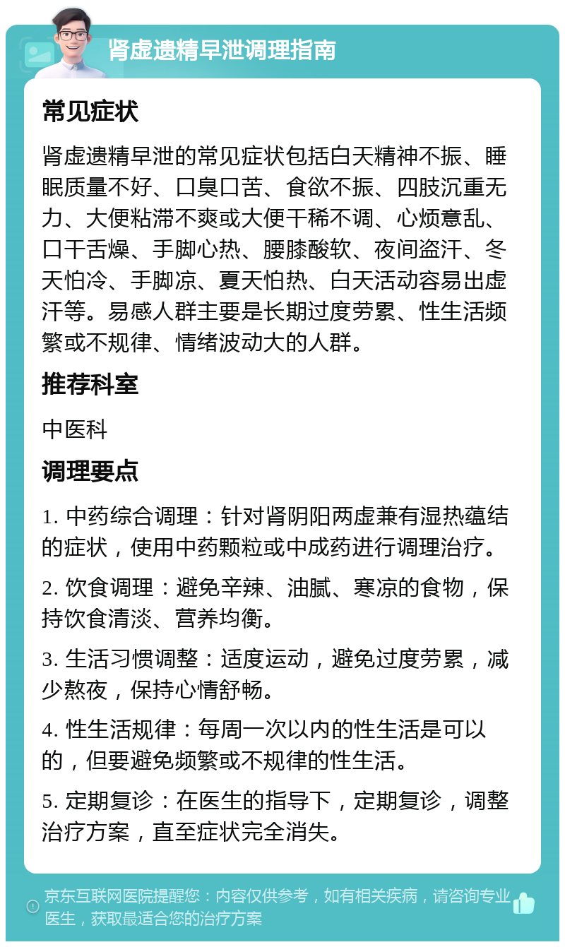 肾虚遗精早泄调理指南 常见症状 肾虚遗精早泄的常见症状包括白天精神不振、睡眠质量不好、口臭口苦、食欲不振、四肢沉重无力、大便粘滞不爽或大便干稀不调、心烦意乱、口干舌燥、手脚心热、腰膝酸软、夜间盗汗、冬天怕冷、手脚凉、夏天怕热、白天活动容易出虚汗等。易感人群主要是长期过度劳累、性生活频繁或不规律、情绪波动大的人群。 推荐科室 中医科 调理要点 1. 中药综合调理：针对肾阴阳两虚兼有湿热蕴结的症状，使用中药颗粒或中成药进行调理治疗。 2. 饮食调理：避免辛辣、油腻、寒凉的食物，保持饮食清淡、营养均衡。 3. 生活习惯调整：适度运动，避免过度劳累，减少熬夜，保持心情舒畅。 4. 性生活规律：每周一次以内的性生活是可以的，但要避免频繁或不规律的性生活。 5. 定期复诊：在医生的指导下，定期复诊，调整治疗方案，直至症状完全消失。