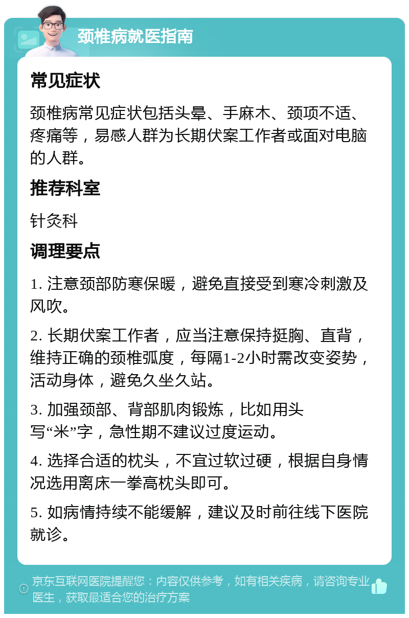 颈椎病就医指南 常见症状 颈椎病常见症状包括头晕、手麻木、颈项不适、疼痛等，易感人群为长期伏案工作者或面对电脑的人群。 推荐科室 针灸科 调理要点 1. 注意颈部防寒保暖，避免直接受到寒冷刺激及风吹。 2. 长期伏案工作者，应当注意保持挺胸、直背，维持正确的颈椎弧度，每隔1-2小时需改变姿势，活动身体，避免久坐久站。 3. 加强颈部、背部肌肉锻炼，比如用头写“米”字，急性期不建议过度运动。 4. 选择合适的枕头，不宜过软过硬，根据自身情况选用离床一拳高枕头即可。 5. 如病情持续不能缓解，建议及时前往线下医院就诊。