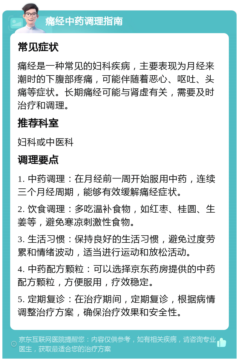 痛经中药调理指南 常见症状 痛经是一种常见的妇科疾病，主要表现为月经来潮时的下腹部疼痛，可能伴随着恶心、呕吐、头痛等症状。长期痛经可能与肾虚有关，需要及时治疗和调理。 推荐科室 妇科或中医科 调理要点 1. 中药调理：在月经前一周开始服用中药，连续三个月经周期，能够有效缓解痛经症状。 2. 饮食调理：多吃温补食物，如红枣、桂圆、生姜等，避免寒凉刺激性食物。 3. 生活习惯：保持良好的生活习惯，避免过度劳累和情绪波动，适当进行运动和放松活动。 4. 中药配方颗粒：可以选择京东药房提供的中药配方颗粒，方便服用，疗效稳定。 5. 定期复诊：在治疗期间，定期复诊，根据病情调整治疗方案，确保治疗效果和安全性。