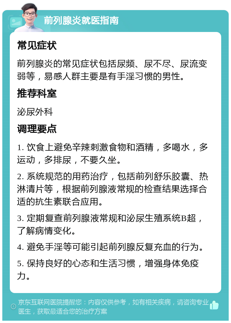 前列腺炎就医指南 常见症状 前列腺炎的常见症状包括尿频、尿不尽、尿流变弱等，易感人群主要是有手淫习惯的男性。 推荐科室 泌尿外科 调理要点 1. 饮食上避免辛辣刺激食物和酒精，多喝水，多运动，多排尿，不要久坐。 2. 系统规范的用药治疗，包括前列舒乐胶囊、热淋清片等，根据前列腺液常规的检查结果选择合适的抗生素联合应用。 3. 定期复查前列腺液常规和泌尿生殖系统B超，了解病情变化。 4. 避免手淫等可能引起前列腺反复充血的行为。 5. 保持良好的心态和生活习惯，增强身体免疫力。