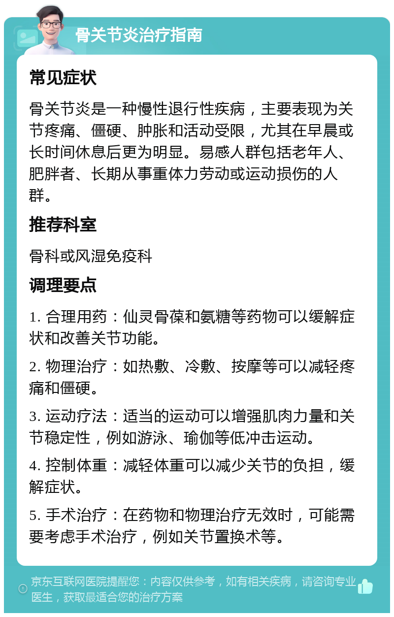 骨关节炎治疗指南 常见症状 骨关节炎是一种慢性退行性疾病，主要表现为关节疼痛、僵硬、肿胀和活动受限，尤其在早晨或长时间休息后更为明显。易感人群包括老年人、肥胖者、长期从事重体力劳动或运动损伤的人群。 推荐科室 骨科或风湿免疫科 调理要点 1. 合理用药：仙灵骨葆和氨糖等药物可以缓解症状和改善关节功能。 2. 物理治疗：如热敷、冷敷、按摩等可以减轻疼痛和僵硬。 3. 运动疗法：适当的运动可以增强肌肉力量和关节稳定性，例如游泳、瑜伽等低冲击运动。 4. 控制体重：减轻体重可以减少关节的负担，缓解症状。 5. 手术治疗：在药物和物理治疗无效时，可能需要考虑手术治疗，例如关节置换术等。