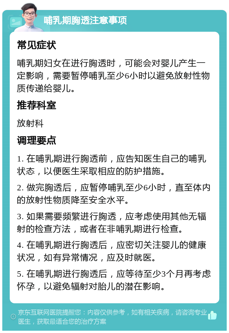 哺乳期胸透注意事项 常见症状 哺乳期妇女在进行胸透时，可能会对婴儿产生一定影响，需要暂停哺乳至少6小时以避免放射性物质传递给婴儿。 推荐科室 放射科 调理要点 1. 在哺乳期进行胸透前，应告知医生自己的哺乳状态，以便医生采取相应的防护措施。 2. 做完胸透后，应暂停哺乳至少6小时，直至体内的放射性物质降至安全水平。 3. 如果需要频繁进行胸透，应考虑使用其他无辐射的检查方法，或者在非哺乳期进行检查。 4. 在哺乳期进行胸透后，应密切关注婴儿的健康状况，如有异常情况，应及时就医。 5. 在哺乳期进行胸透后，应等待至少3个月再考虑怀孕，以避免辐射对胎儿的潜在影响。