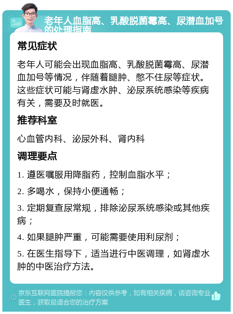 老年人血脂高、乳酸脱菌霉高、尿潜血加号的处理指南 常见症状 老年人可能会出现血脂高、乳酸脱菌霉高、尿潜血加号等情况，伴随着腿肿、憋不住尿等症状。这些症状可能与肾虚水肿、泌尿系统感染等疾病有关，需要及时就医。 推荐科室 心血管内科、泌尿外科、肾内科 调理要点 1. 遵医嘱服用降脂药，控制血脂水平； 2. 多喝水，保持小便通畅； 3. 定期复查尿常规，排除泌尿系统感染或其他疾病； 4. 如果腿肿严重，可能需要使用利尿剂； 5. 在医生指导下，适当进行中医调理，如肾虚水肿的中医治疗方法。