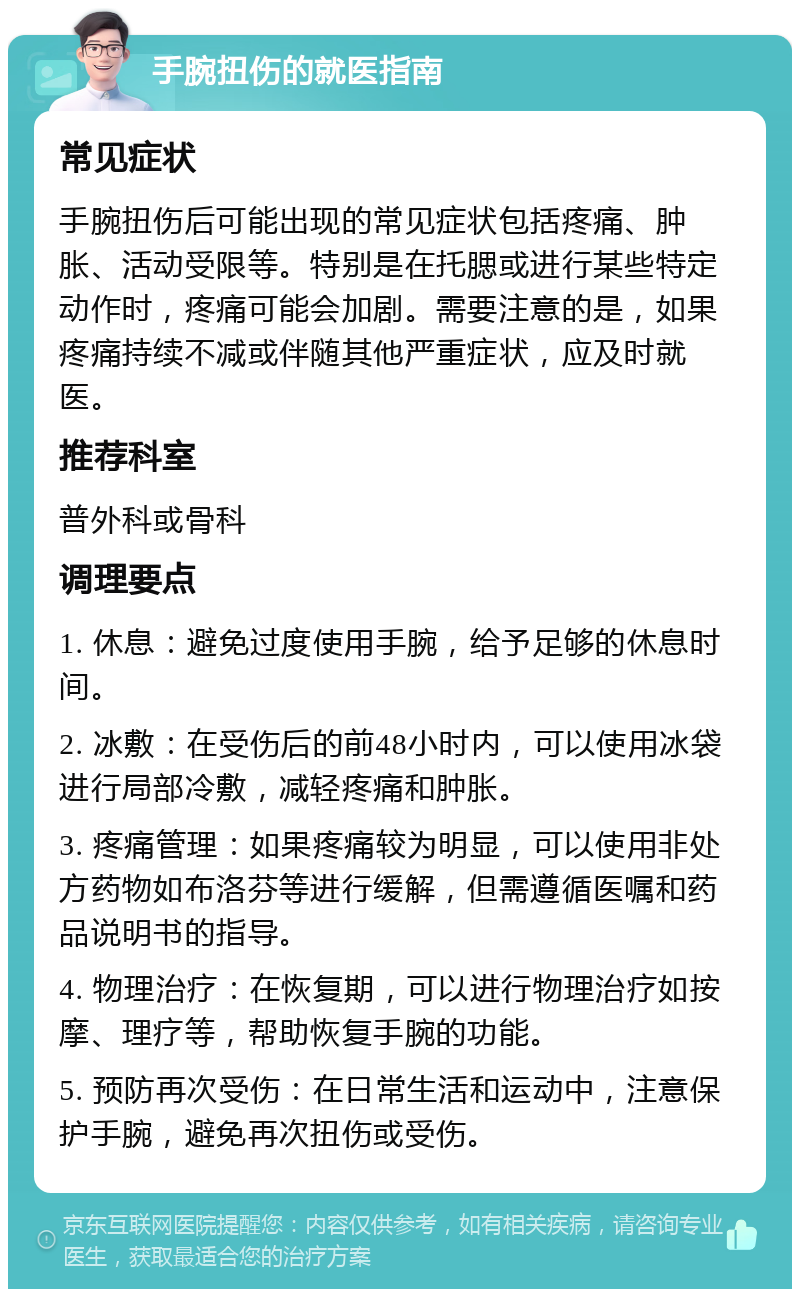 手腕扭伤的就医指南 常见症状 手腕扭伤后可能出现的常见症状包括疼痛、肿胀、活动受限等。特别是在托腮或进行某些特定动作时，疼痛可能会加剧。需要注意的是，如果疼痛持续不减或伴随其他严重症状，应及时就医。 推荐科室 普外科或骨科 调理要点 1. 休息：避免过度使用手腕，给予足够的休息时间。 2. 冰敷：在受伤后的前48小时内，可以使用冰袋进行局部冷敷，减轻疼痛和肿胀。 3. 疼痛管理：如果疼痛较为明显，可以使用非处方药物如布洛芬等进行缓解，但需遵循医嘱和药品说明书的指导。 4. 物理治疗：在恢复期，可以进行物理治疗如按摩、理疗等，帮助恢复手腕的功能。 5. 预防再次受伤：在日常生活和运动中，注意保护手腕，避免再次扭伤或受伤。