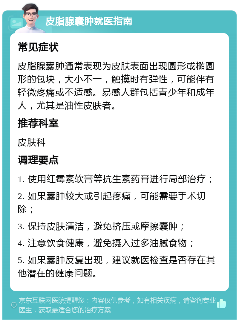 皮脂腺囊肿就医指南 常见症状 皮脂腺囊肿通常表现为皮肤表面出现圆形或椭圆形的包块，大小不一，触摸时有弹性，可能伴有轻微疼痛或不适感。易感人群包括青少年和成年人，尤其是油性皮肤者。 推荐科室 皮肤科 调理要点 1. 使用红霉素软膏等抗生素药膏进行局部治疗； 2. 如果囊肿较大或引起疼痛，可能需要手术切除； 3. 保持皮肤清洁，避免挤压或摩擦囊肿； 4. 注意饮食健康，避免摄入过多油腻食物； 5. 如果囊肿反复出现，建议就医检查是否存在其他潜在的健康问题。