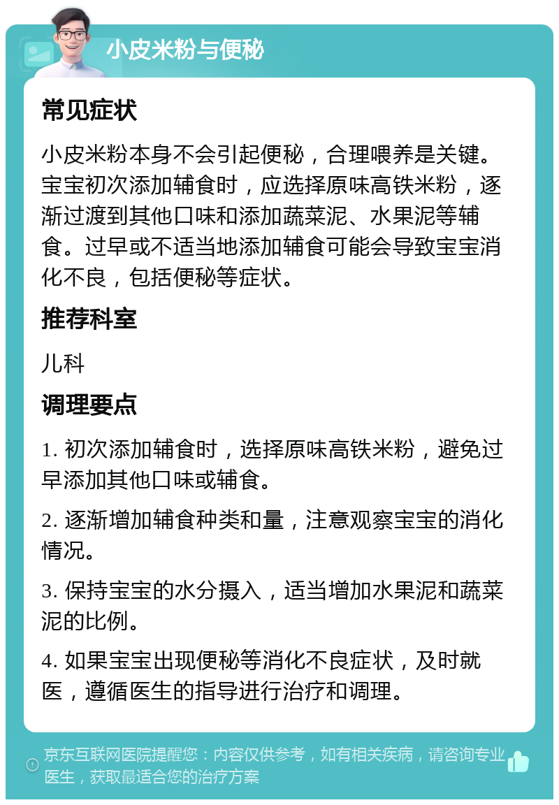 小皮米粉与便秘 常见症状 小皮米粉本身不会引起便秘，合理喂养是关键。宝宝初次添加辅食时，应选择原味高铁米粉，逐渐过渡到其他口味和添加蔬菜泥、水果泥等辅食。过早或不适当地添加辅食可能会导致宝宝消化不良，包括便秘等症状。 推荐科室 儿科 调理要点 1. 初次添加辅食时，选择原味高铁米粉，避免过早添加其他口味或辅食。 2. 逐渐增加辅食种类和量，注意观察宝宝的消化情况。 3. 保持宝宝的水分摄入，适当增加水果泥和蔬菜泥的比例。 4. 如果宝宝出现便秘等消化不良症状，及时就医，遵循医生的指导进行治疗和调理。