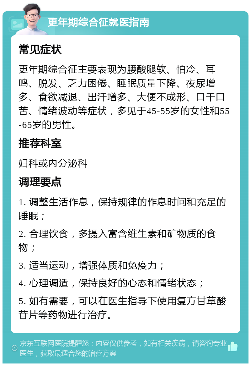 更年期综合征就医指南 常见症状 更年期综合征主要表现为腰酸腿软、怕冷、耳鸣、脱发、乏力困倦、睡眠质量下降、夜尿增多、食欲减退、出汗增多、大便不成形、口干口苦、情绪波动等症状，多见于45-55岁的女性和55-65岁的男性。 推荐科室 妇科或内分泌科 调理要点 1. 调整生活作息，保持规律的作息时间和充足的睡眠； 2. 合理饮食，多摄入富含维生素和矿物质的食物； 3. 适当运动，增强体质和免疫力； 4. 心理调适，保持良好的心态和情绪状态； 5. 如有需要，可以在医生指导下使用复方甘草酸苷片等药物进行治疗。