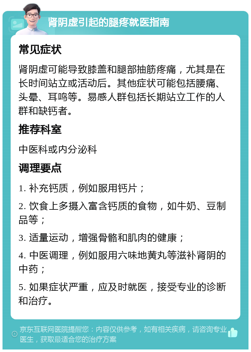 肾阴虚引起的腿疼就医指南 常见症状 肾阴虚可能导致膝盖和腿部抽筋疼痛，尤其是在长时间站立或活动后。其他症状可能包括腰痛、头晕、耳鸣等。易感人群包括长期站立工作的人群和缺钙者。 推荐科室 中医科或内分泌科 调理要点 1. 补充钙质，例如服用钙片； 2. 饮食上多摄入富含钙质的食物，如牛奶、豆制品等； 3. 适量运动，增强骨骼和肌肉的健康； 4. 中医调理，例如服用六味地黄丸等滋补肾阴的中药； 5. 如果症状严重，应及时就医，接受专业的诊断和治疗。