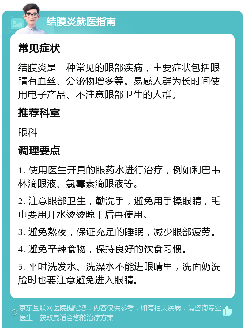 结膜炎就医指南 常见症状 结膜炎是一种常见的眼部疾病，主要症状包括眼睛有血丝、分泌物增多等。易感人群为长时间使用电子产品、不注意眼部卫生的人群。 推荐科室 眼科 调理要点 1. 使用医生开具的眼药水进行治疗，例如利巴韦林滴眼液、氯霉素滴眼液等。 2. 注意眼部卫生，勤洗手，避免用手揉眼睛，毛巾要用开水烫烫晾干后再使用。 3. 避免熬夜，保证充足的睡眠，减少眼部疲劳。 4. 避免辛辣食物，保持良好的饮食习惯。 5. 平时洗发水、洗澡水不能进眼睛里，洗面奶洗脸时也要注意避免进入眼睛。