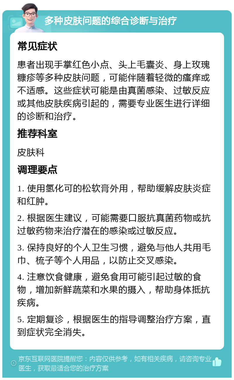 多种皮肤问题的综合诊断与治疗 常见症状 患者出现手掌红色小点、头上毛囊炎、身上玫瑰糠疹等多种皮肤问题，可能伴随着轻微的瘙痒或不适感。这些症状可能是由真菌感染、过敏反应或其他皮肤疾病引起的，需要专业医生进行详细的诊断和治疗。 推荐科室 皮肤科 调理要点 1. 使用氢化可的松软膏外用，帮助缓解皮肤炎症和红肿。 2. 根据医生建议，可能需要口服抗真菌药物或抗过敏药物来治疗潜在的感染或过敏反应。 3. 保持良好的个人卫生习惯，避免与他人共用毛巾、梳子等个人用品，以防止交叉感染。 4. 注意饮食健康，避免食用可能引起过敏的食物，增加新鲜蔬菜和水果的摄入，帮助身体抵抗疾病。 5. 定期复诊，根据医生的指导调整治疗方案，直到症状完全消失。