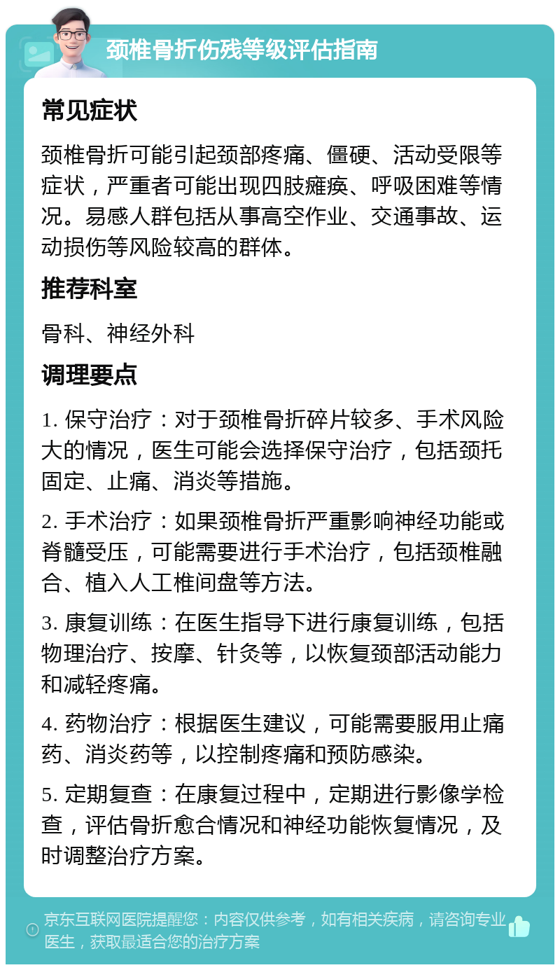 颈椎骨折伤残等级评估指南 常见症状 颈椎骨折可能引起颈部疼痛、僵硬、活动受限等症状，严重者可能出现四肢瘫痪、呼吸困难等情况。易感人群包括从事高空作业、交通事故、运动损伤等风险较高的群体。 推荐科室 骨科、神经外科 调理要点 1. 保守治疗：对于颈椎骨折碎片较多、手术风险大的情况，医生可能会选择保守治疗，包括颈托固定、止痛、消炎等措施。 2. 手术治疗：如果颈椎骨折严重影响神经功能或脊髓受压，可能需要进行手术治疗，包括颈椎融合、植入人工椎间盘等方法。 3. 康复训练：在医生指导下进行康复训练，包括物理治疗、按摩、针灸等，以恢复颈部活动能力和减轻疼痛。 4. 药物治疗：根据医生建议，可能需要服用止痛药、消炎药等，以控制疼痛和预防感染。 5. 定期复查：在康复过程中，定期进行影像学检查，评估骨折愈合情况和神经功能恢复情况，及时调整治疗方案。