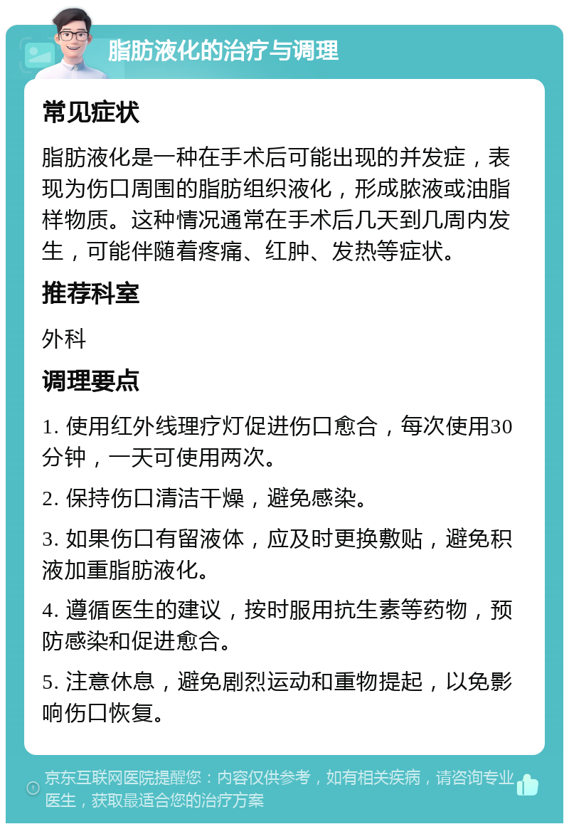 脂肪液化的治疗与调理 常见症状 脂肪液化是一种在手术后可能出现的并发症，表现为伤口周围的脂肪组织液化，形成脓液或油脂样物质。这种情况通常在手术后几天到几周内发生，可能伴随着疼痛、红肿、发热等症状。 推荐科室 外科 调理要点 1. 使用红外线理疗灯促进伤口愈合，每次使用30分钟，一天可使用两次。 2. 保持伤口清洁干燥，避免感染。 3. 如果伤口有留液体，应及时更换敷贴，避免积液加重脂肪液化。 4. 遵循医生的建议，按时服用抗生素等药物，预防感染和促进愈合。 5. 注意休息，避免剧烈运动和重物提起，以免影响伤口恢复。