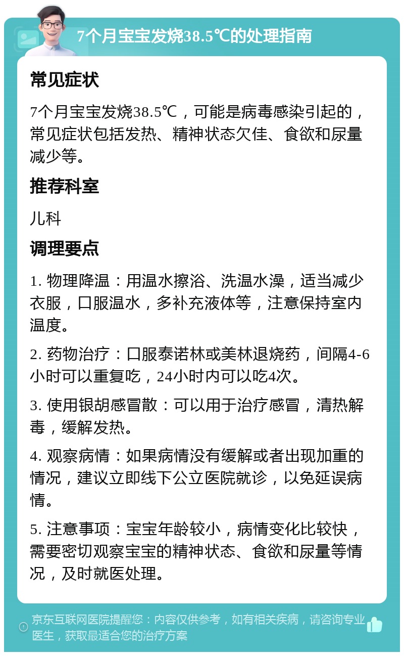 7个月宝宝发烧38.5℃的处理指南 常见症状 7个月宝宝发烧38.5℃，可能是病毒感染引起的，常见症状包括发热、精神状态欠佳、食欲和尿量减少等。 推荐科室 儿科 调理要点 1. 物理降温：用温水擦浴、洗温水澡，适当减少衣服，口服温水，多补充液体等，注意保持室内温度。 2. 药物治疗：口服泰诺林或美林退烧药，间隔4-6小时可以重复吃，24小时内可以吃4次。 3. 使用银胡感冒散：可以用于治疗感冒，清热解毒，缓解发热。 4. 观察病情：如果病情没有缓解或者出现加重的情况，建议立即线下公立医院就诊，以免延误病情。 5. 注意事项：宝宝年龄较小，病情变化比较快，需要密切观察宝宝的精神状态、食欲和尿量等情况，及时就医处理。