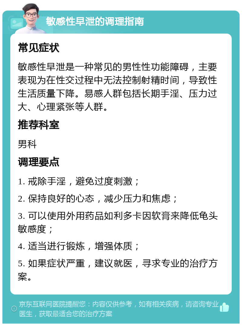 敏感性早泄的调理指南 常见症状 敏感性早泄是一种常见的男性性功能障碍，主要表现为在性交过程中无法控制射精时间，导致性生活质量下降。易感人群包括长期手淫、压力过大、心理紧张等人群。 推荐科室 男科 调理要点 1. 戒除手淫，避免过度刺激； 2. 保持良好的心态，减少压力和焦虑； 3. 可以使用外用药品如利多卡因软膏来降低龟头敏感度； 4. 适当进行锻炼，增强体质； 5. 如果症状严重，建议就医，寻求专业的治疗方案。