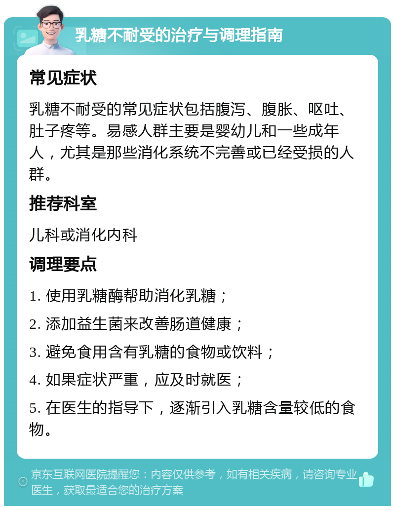 乳糖不耐受的治疗与调理指南 常见症状 乳糖不耐受的常见症状包括腹泻、腹胀、呕吐、肚子疼等。易感人群主要是婴幼儿和一些成年人，尤其是那些消化系统不完善或已经受损的人群。 推荐科室 儿科或消化内科 调理要点 1. 使用乳糖酶帮助消化乳糖； 2. 添加益生菌来改善肠道健康； 3. 避免食用含有乳糖的食物或饮料； 4. 如果症状严重，应及时就医； 5. 在医生的指导下，逐渐引入乳糖含量较低的食物。