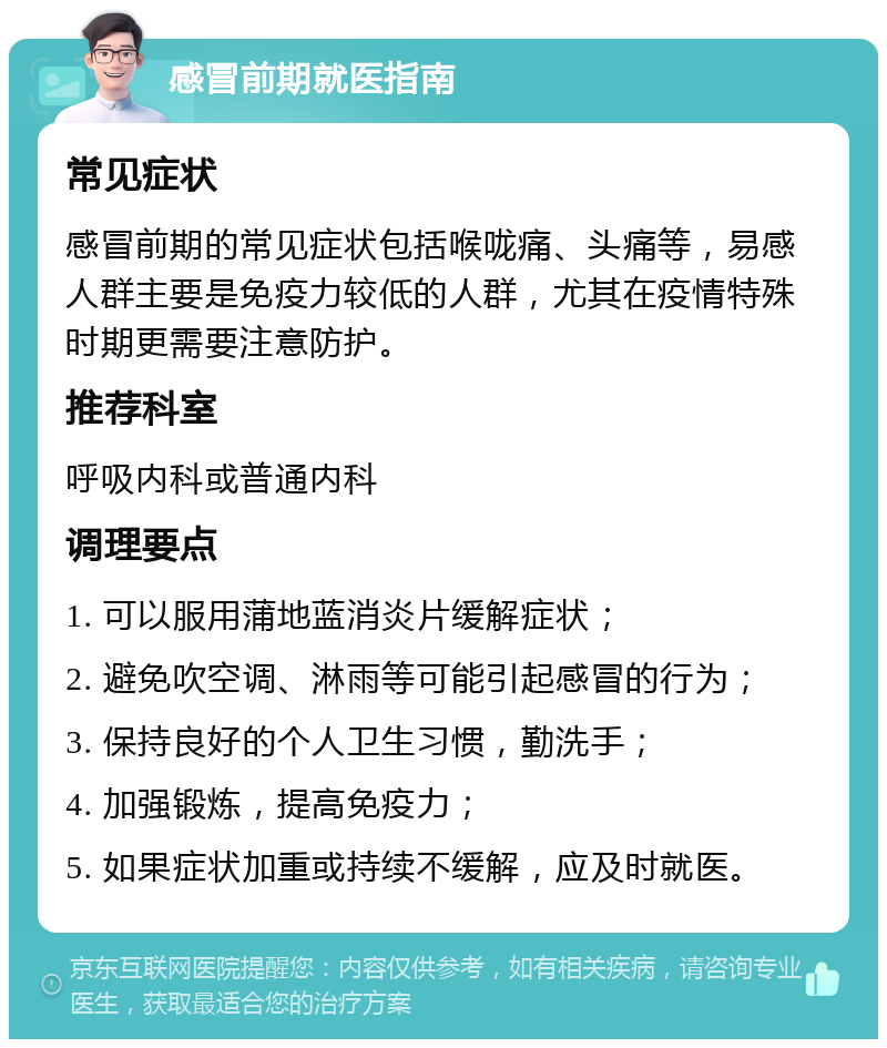 感冒前期就医指南 常见症状 感冒前期的常见症状包括喉咙痛、头痛等，易感人群主要是免疫力较低的人群，尤其在疫情特殊时期更需要注意防护。 推荐科室 呼吸内科或普通内科 调理要点 1. 可以服用蒲地蓝消炎片缓解症状； 2. 避免吹空调、淋雨等可能引起感冒的行为； 3. 保持良好的个人卫生习惯，勤洗手； 4. 加强锻炼，提高免疫力； 5. 如果症状加重或持续不缓解，应及时就医。