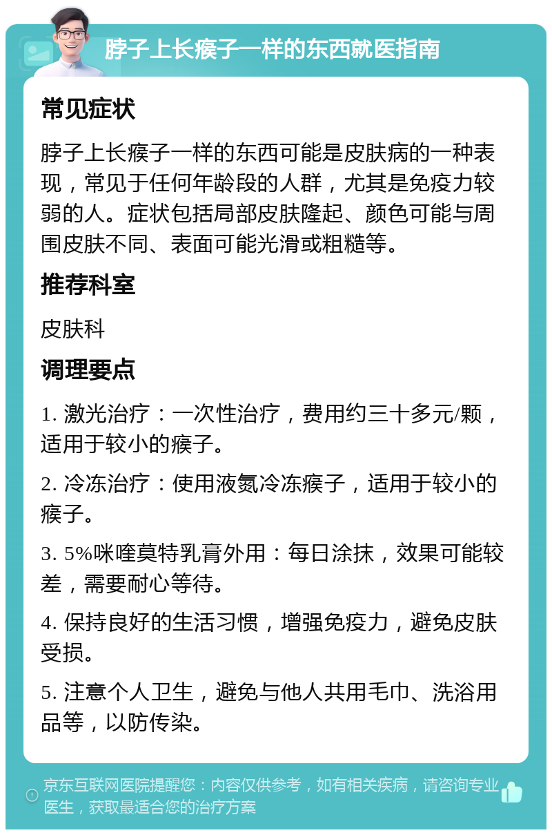 脖子上长瘊子一样的东西就医指南 常见症状 脖子上长瘊子一样的东西可能是皮肤病的一种表现，常见于任何年龄段的人群，尤其是免疫力较弱的人。症状包括局部皮肤隆起、颜色可能与周围皮肤不同、表面可能光滑或粗糙等。 推荐科室 皮肤科 调理要点 1. 激光治疗：一次性治疗，费用约三十多元/颗，适用于较小的瘊子。 2. 冷冻治疗：使用液氮冷冻瘊子，适用于较小的瘊子。 3. 5%咪喹莫特乳膏外用：每日涂抹，效果可能较差，需要耐心等待。 4. 保持良好的生活习惯，增强免疫力，避免皮肤受损。 5. 注意个人卫生，避免与他人共用毛巾、洗浴用品等，以防传染。