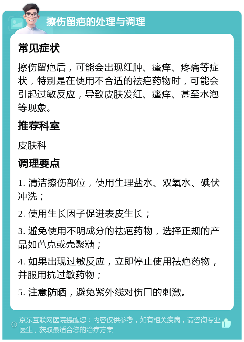 擦伤留疤的处理与调理 常见症状 擦伤留疤后，可能会出现红肿、瘙痒、疼痛等症状，特别是在使用不合适的祛疤药物时，可能会引起过敏反应，导致皮肤发红、瘙痒、甚至水泡等现象。 推荐科室 皮肤科 调理要点 1. 清洁擦伤部位，使用生理盐水、双氧水、碘伏冲洗； 2. 使用生长因子促进表皮生长； 3. 避免使用不明成分的祛疤药物，选择正规的产品如芭克或壳聚糖； 4. 如果出现过敏反应，立即停止使用祛疤药物，并服用抗过敏药物； 5. 注意防晒，避免紫外线对伤口的刺激。