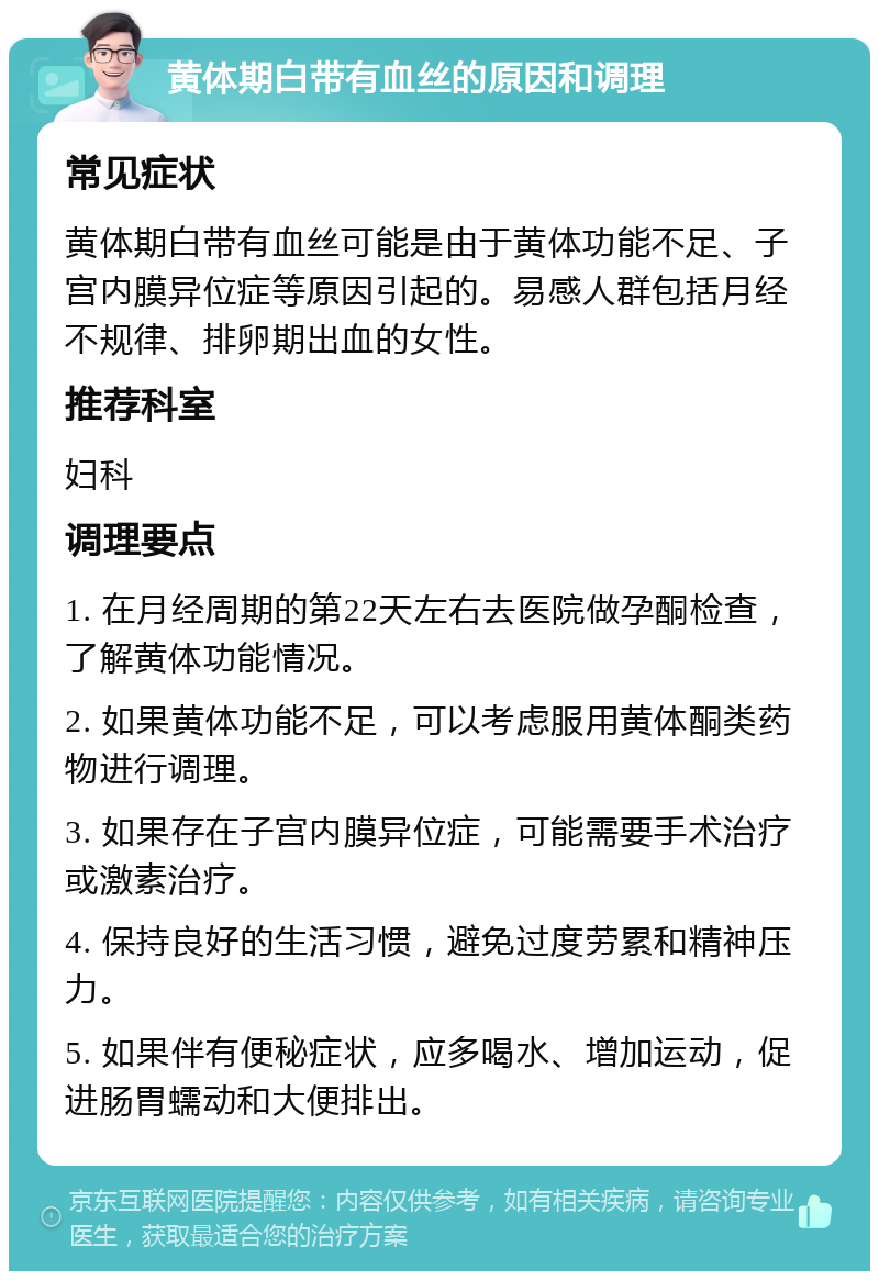 黄体期白带有血丝的原因和调理 常见症状 黄体期白带有血丝可能是由于黄体功能不足、子宫内膜异位症等原因引起的。易感人群包括月经不规律、排卵期出血的女性。 推荐科室 妇科 调理要点 1. 在月经周期的第22天左右去医院做孕酮检查，了解黄体功能情况。 2. 如果黄体功能不足，可以考虑服用黄体酮类药物进行调理。 3. 如果存在子宫内膜异位症，可能需要手术治疗或激素治疗。 4. 保持良好的生活习惯，避免过度劳累和精神压力。 5. 如果伴有便秘症状，应多喝水、增加运动，促进肠胃蠕动和大便排出。