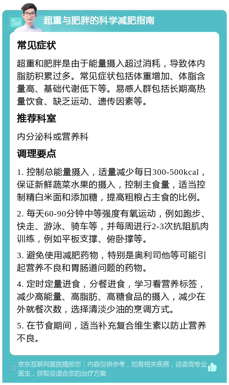 超重与肥胖的科学减肥指南 常见症状 超重和肥胖是由于能量摄入超过消耗，导致体内脂肪积累过多。常见症状包括体重增加、体脂含量高、基础代谢低下等。易感人群包括长期高热量饮食、缺乏运动、遗传因素等。 推荐科室 内分泌科或营养科 调理要点 1. 控制总能量摄入，适量减少每日300-500kcal，保证新鲜蔬菜水果的摄入，控制主食量，适当控制精白米面和添加糖，提高粗粮占主食的比例。 2. 每天60-90分钟中等强度有氧运动，例如跑步、快走、游泳、骑车等，并每周进行2-3次抗阻肌肉训练，例如平板支撑、俯卧撑等。 3. 避免使用减肥药物，特别是奥利司他等可能引起营养不良和胃肠道问题的药物。 4. 定时定量进食，分餐进食，学习看营养标签，减少高能量、高脂肪、高糖食品的摄入，减少在外就餐次数，选择清淡少油的烹调方式。 5. 在节食期间，适当补充复合维生素以防止营养不良。