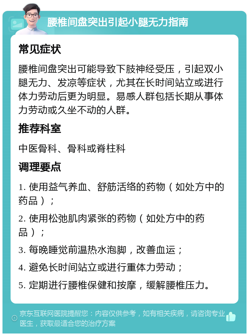 腰椎间盘突出引起小腿无力指南 常见症状 腰椎间盘突出可能导致下肢神经受压，引起双小腿无力、发凉等症状，尤其在长时间站立或进行体力劳动后更为明显。易感人群包括长期从事体力劳动或久坐不动的人群。 推荐科室 中医骨科、骨科或脊柱科 调理要点 1. 使用益气养血、舒筋活络的药物（如处方中的药品）； 2. 使用松弛肌肉紧张的药物（如处方中的药品）； 3. 每晚睡觉前温热水泡脚，改善血运； 4. 避免长时间站立或进行重体力劳动； 5. 定期进行腰椎保健和按摩，缓解腰椎压力。