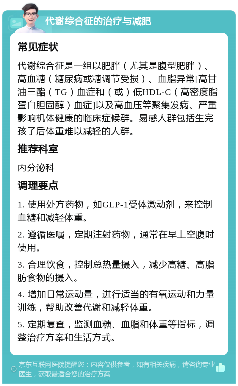 代谢综合征的治疗与减肥 常见症状 代谢综合征是一组以肥胖（尤其是腹型肥胖）、高血糖（糖尿病或糖调节受损）、血脂异常[高甘油三酯（TG）血症和（或）低HDL-C（高密度脂蛋白胆固醇）血症]以及高血压等聚集发病、严重影响机体健康的临床症候群。易感人群包括生完孩子后体重难以减轻的人群。 推荐科室 内分泌科 调理要点 1. 使用处方药物，如GLP-1受体激动剂，来控制血糖和减轻体重。 2. 遵循医嘱，定期注射药物，通常在早上空腹时使用。 3. 合理饮食，控制总热量摄入，减少高糖、高脂肪食物的摄入。 4. 增加日常运动量，进行适当的有氧运动和力量训练，帮助改善代谢和减轻体重。 5. 定期复查，监测血糖、血脂和体重等指标，调整治疗方案和生活方式。