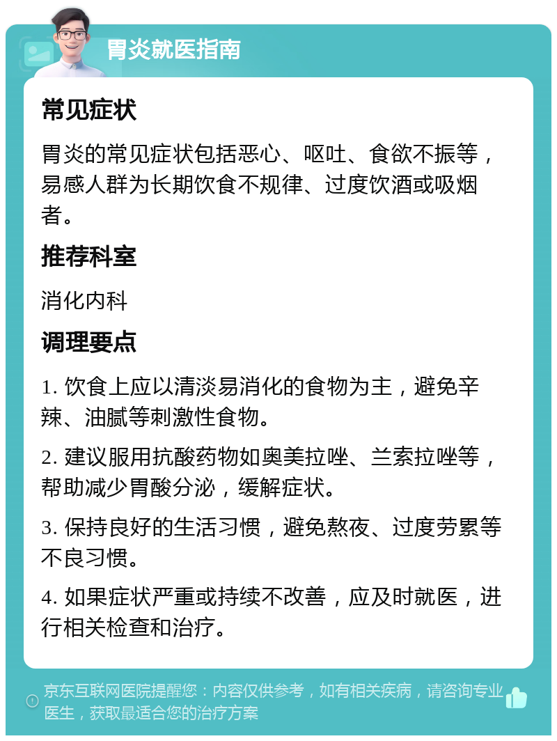 胃炎就医指南 常见症状 胃炎的常见症状包括恶心、呕吐、食欲不振等，易感人群为长期饮食不规律、过度饮酒或吸烟者。 推荐科室 消化内科 调理要点 1. 饮食上应以清淡易消化的食物为主，避免辛辣、油腻等刺激性食物。 2. 建议服用抗酸药物如奥美拉唑、兰索拉唑等，帮助减少胃酸分泌，缓解症状。 3. 保持良好的生活习惯，避免熬夜、过度劳累等不良习惯。 4. 如果症状严重或持续不改善，应及时就医，进行相关检查和治疗。