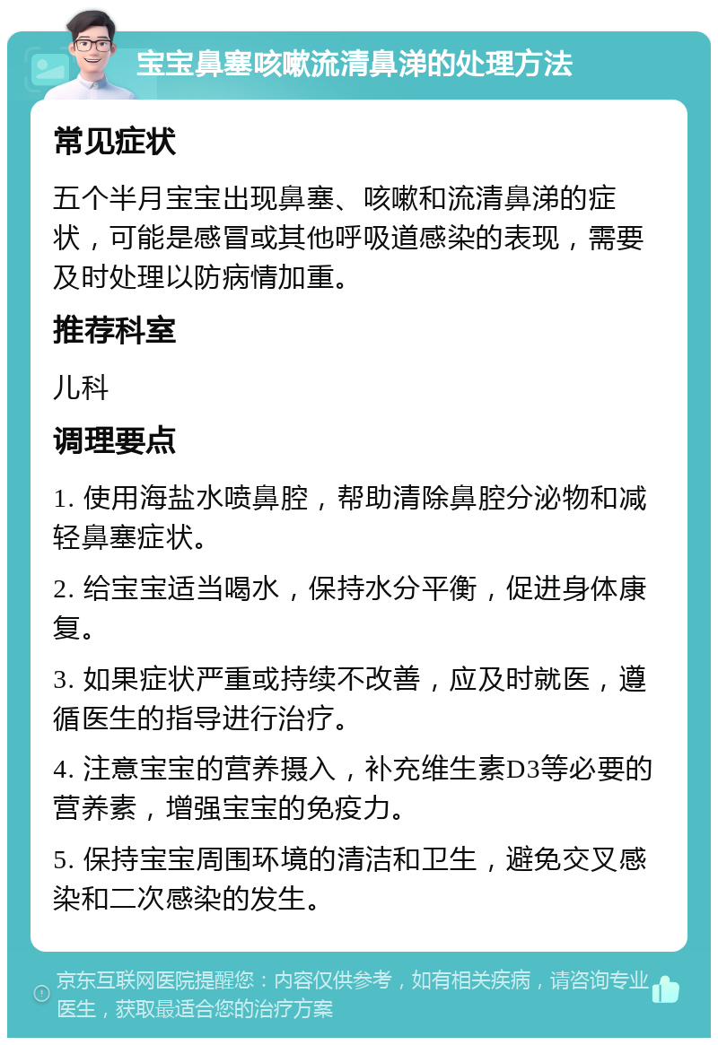 宝宝鼻塞咳嗽流清鼻涕的处理方法 常见症状 五个半月宝宝出现鼻塞、咳嗽和流清鼻涕的症状，可能是感冒或其他呼吸道感染的表现，需要及时处理以防病情加重。 推荐科室 儿科 调理要点 1. 使用海盐水喷鼻腔，帮助清除鼻腔分泌物和减轻鼻塞症状。 2. 给宝宝适当喝水，保持水分平衡，促进身体康复。 3. 如果症状严重或持续不改善，应及时就医，遵循医生的指导进行治疗。 4. 注意宝宝的营养摄入，补充维生素D3等必要的营养素，增强宝宝的免疫力。 5. 保持宝宝周围环境的清洁和卫生，避免交叉感染和二次感染的发生。