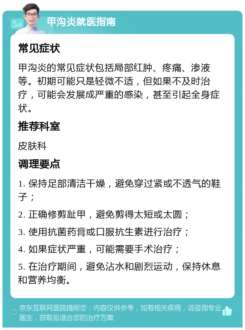 甲沟炎就医指南 常见症状 甲沟炎的常见症状包括局部红肿、疼痛、渗液等。初期可能只是轻微不适，但如果不及时治疗，可能会发展成严重的感染，甚至引起全身症状。 推荐科室 皮肤科 调理要点 1. 保持足部清洁干燥，避免穿过紧或不透气的鞋子； 2. 正确修剪趾甲，避免剪得太短或太圆； 3. 使用抗菌药膏或口服抗生素进行治疗； 4. 如果症状严重，可能需要手术治疗； 5. 在治疗期间，避免沾水和剧烈运动，保持休息和营养均衡。