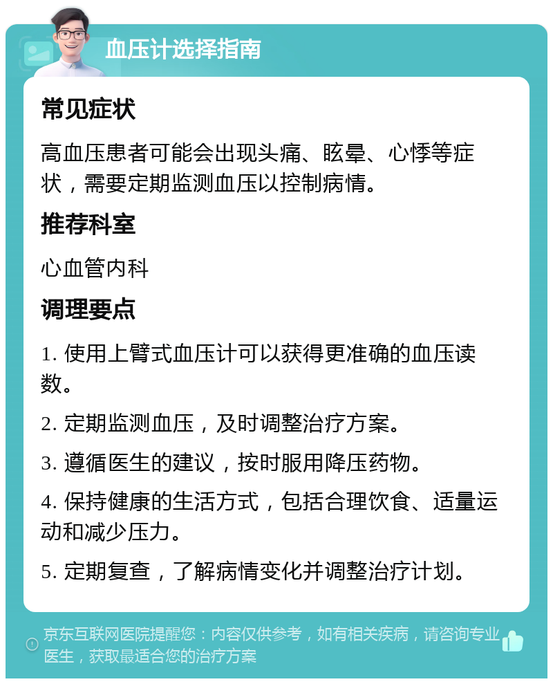 血压计选择指南 常见症状 高血压患者可能会出现头痛、眩晕、心悸等症状，需要定期监测血压以控制病情。 推荐科室 心血管内科 调理要点 1. 使用上臂式血压计可以获得更准确的血压读数。 2. 定期监测血压，及时调整治疗方案。 3. 遵循医生的建议，按时服用降压药物。 4. 保持健康的生活方式，包括合理饮食、适量运动和减少压力。 5. 定期复查，了解病情变化并调整治疗计划。