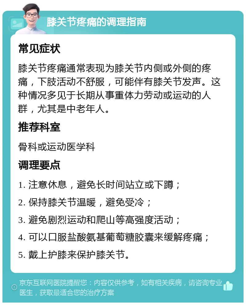 膝关节疼痛的调理指南 常见症状 膝关节疼痛通常表现为膝关节内侧或外侧的疼痛，下肢活动不舒服，可能伴有膝关节发声。这种情况多见于长期从事重体力劳动或运动的人群，尤其是中老年人。 推荐科室 骨科或运动医学科 调理要点 1. 注意休息，避免长时间站立或下蹲； 2. 保持膝关节温暖，避免受冷； 3. 避免剧烈运动和爬山等高强度活动； 4. 可以口服盐酸氨基葡萄糖胶囊来缓解疼痛； 5. 戴上护膝来保护膝关节。