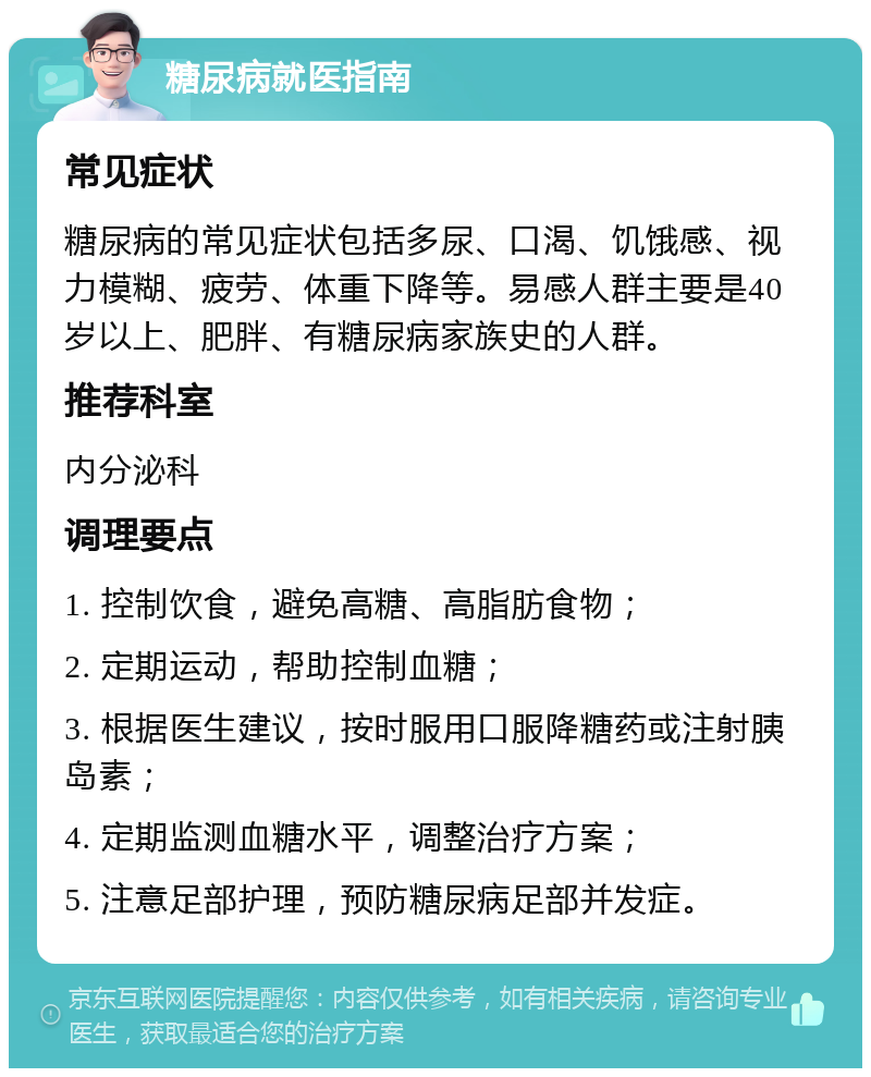 糖尿病就医指南 常见症状 糖尿病的常见症状包括多尿、口渴、饥饿感、视力模糊、疲劳、体重下降等。易感人群主要是40岁以上、肥胖、有糖尿病家族史的人群。 推荐科室 内分泌科 调理要点 1. 控制饮食，避免高糖、高脂肪食物； 2. 定期运动，帮助控制血糖； 3. 根据医生建议，按时服用口服降糖药或注射胰岛素； 4. 定期监测血糖水平，调整治疗方案； 5. 注意足部护理，预防糖尿病足部并发症。