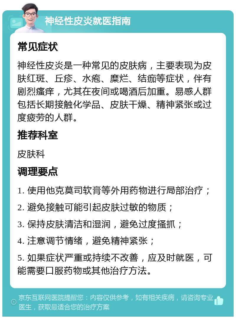 神经性皮炎就医指南 常见症状 神经性皮炎是一种常见的皮肤病，主要表现为皮肤红斑、丘疹、水疱、糜烂、结痂等症状，伴有剧烈瘙痒，尤其在夜间或喝酒后加重。易感人群包括长期接触化学品、皮肤干燥、精神紧张或过度疲劳的人群。 推荐科室 皮肤科 调理要点 1. 使用他克莫司软膏等外用药物进行局部治疗； 2. 避免接触可能引起皮肤过敏的物质； 3. 保持皮肤清洁和湿润，避免过度搔抓； 4. 注意调节情绪，避免精神紧张； 5. 如果症状严重或持续不改善，应及时就医，可能需要口服药物或其他治疗方法。