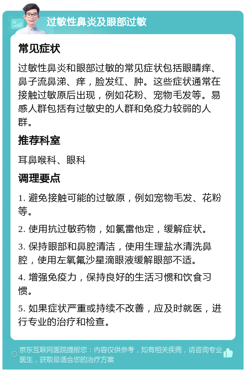 过敏性鼻炎及眼部过敏 常见症状 过敏性鼻炎和眼部过敏的常见症状包括眼睛痒、鼻子流鼻涕、痒，脸发红、肿。这些症状通常在接触过敏原后出现，例如花粉、宠物毛发等。易感人群包括有过敏史的人群和免疫力较弱的人群。 推荐科室 耳鼻喉科、眼科 调理要点 1. 避免接触可能的过敏原，例如宠物毛发、花粉等。 2. 使用抗过敏药物，如氯雷他定，缓解症状。 3. 保持眼部和鼻腔清洁，使用生理盐水清洗鼻腔，使用左氧氟沙星滴眼液缓解眼部不适。 4. 增强免疫力，保持良好的生活习惯和饮食习惯。 5. 如果症状严重或持续不改善，应及时就医，进行专业的治疗和检查。