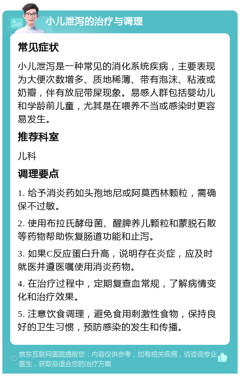 小儿泄泻的治疗与调理 常见症状 小儿泄泻是一种常见的消化系统疾病，主要表现为大便次数增多、质地稀薄、带有泡沫、粘液或奶瓣，伴有放屁带屎现象。易感人群包括婴幼儿和学龄前儿童，尤其是在喂养不当或感染时更容易发生。 推荐科室 儿科 调理要点 1. 给予消炎药如头孢地尼或阿莫西林颗粒，需确保不过敏。 2. 使用布拉氏酵母菌、醒脾养儿颗粒和蒙脱石散等药物帮助恢复肠道功能和止泻。 3. 如果C反应蛋白升高，说明存在炎症，应及时就医并遵医嘱使用消炎药物。 4. 在治疗过程中，定期复查血常规，了解病情变化和治疗效果。 5. 注意饮食调理，避免食用刺激性食物，保持良好的卫生习惯，预防感染的发生和传播。